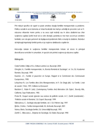 FAMILIA MONOPARENTALĂ, INSECURITATEA ECONOMICĂ ŞI POLITICA GUVERNAMENTALĂ. METODOLOGIE DE EVALUARE A
CALITĂŢII VIEŢII FAMILIILOR MONOPARENTALE DIN ROMÂNIA
CO:INCSMPS P1:CNPS P2: ASE P3:UB
CNMP, PNCDI II, DOMENIUL 9, Nr. Contract 92-087, Acronim proiect: FMCVR
41
Prin măsuri specifice de suport se poate ameliora situaţia familiilor monoparentale cu probleme.
Politica socială în acest domeniu ar trebui focalizată mai mult pe activităţi de prevenire cum ar fi :
educarea viitoarelor mame pentru a nu avea copii nedoriţi sau în afara căsătoriei sau chiar
susţinerea cuplului (astfel încât să se evite divorţul), punându-se mai mare accent pe consiliere
familială, care să ajute partenerii să depăşească problemele fără a renunţa la căsătorie, făcându-i
să înţeleagă importanţa familiei pentru ei şi creşterea sănătoasă a copiilor lor.
Intervenţia statului în susţinerea familiilor monoparentale trebuie să vizeze în principal
diversificarea serviciilor în comunitate, în special cele privind creşterea şi educarea copiilor.
Bibliografie
Codul Familiei, Ediţia a IV-a, Editura Lumina Lex, Bucureşti, 2004
Gherghel, A., Familiile monoparentale, în „Revista Română de Sociologie”, nr. 5-6, Ed. Academiei
Române, Bucureşti, 1999
Kaumon, J.C., Famille et pauvreteé en Europe, Rapport à la Commission des Communauté
Europeénnes, 1990
Lefaucheur N., Les Familles dites Lifes Monoparentales, în Fr. De Singly (dir), “La Famille. L’etat
de savoirs”, Paris, 1991, Editions La Decouvert
Macklein E., Rubin R. (eds) „Contemporary Families And Alternative Life Styles”, Beverly Hills,
California, Saye Publications, 1985
Preda M., Grupuri sociale ignorate sau excluse de politicile sociale, în C. Zamfir (coordonator) -
“Politicile sociale în România”, Ed. Expert, Bucureşti, 1999
Stănciulescu, E., Socilogia educaţiei familiale, vol. I. Ed. Polirom, Iaşi, 1997
Ştefan, Cristina , Familia monoparentală, Ed. Arefeană, Bucureşti, 2001
Voinea, Maria, Sociologia familiei, Ed. Universităţii Bucureşti, 1993
Zamfir C., Vlăsceanu L., Dicţionar de Sociologie, Ed. Babel, Bucureşti, 1998
 