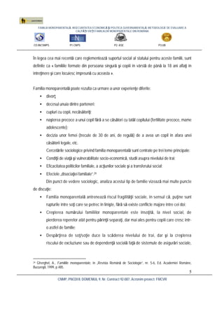 FAMILIA MONOPARENTALĂ, INSECURITATEA ECONOMICĂ ŞI POLITICA GUVERNAMENTALĂ. METODOLOGIE DE EVALUARE A
CALITĂŢII VIEŢII FAMILIILOR MONOPARENTALE DIN ROMÂNIA
CO:INCSMPS P1:CNPS P2: ASE P3:UB
CNMP, PNCDI II, DOMENIUL 9, Nr. Contract 92-087, Acronim proiect: FMCVR
5
În legea cea mai recentă care reglementează suportul social al statului pentru aceste familii, sunt
definite ca « familiile formate din persoana singură şi copiii în vârstă de până la 18 ani aflaţi în
întreţinere şi care locuiesc împreună cu aceasta ».
Familia monoparentală poate rezulta ca urmare a unor experienţe diferite:
• divorţ;
• decesul unuia dintre parteneri;
• cupluri cu copii, necăsătoriţi;
• naşterea precoce a unui copil fără a se căsători cu tatăl copilului (fertilitate precoce, mame
adolescente);
• decizia unor femei (trecute de 30 de ani, de regulă) de a avea un copil în afara unei
căsătorii legale, etc.
Cercetările sociologice privind familia monoparentală sunt centrate pe trei teme principale:
• Condiţii de viaţă şi vulnerabilitate socio-economică, studii asupra nivelului de trai;
• Eficacitatea politicilor familiale, a acţiunilor sociale şi a transferului social;
• Efectele „disociaţiei familiale”.24
Din punct de vedere sociologic, analiza acestui tip de familie vizează mai multe puncte
de discuţie:
• Familia monoparentală antrenează riscul fragilităţii sociale, în sensul că, puţine sunt
rupturile între soţi care se petrec în linişte, fără să existe conflicte majore între cei doi;
• Creşterea numărului familiilor monoparentale este însoţită, la nivel social, de
pierderea reperelor atât pentru părinţii separaţi, dar mai ales pentru copiii care cresc într-
o astfel de familie;
• Despărţirea de soţ/soţie duce la scăderea nivelului de trai, dar şi la creşterea
riscului de excluziune sau de dependenţă socială faţă de sistemule de asigurări sociale,
24 Gherghel, A., Familiile monoparentale, în „Revista Română de Sociologie”, nr. 5-6, Ed. Academiei Române,
Bucureşti, 1999, p.485.
 