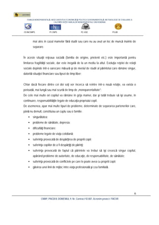 FAMILIA MONOPARENTALĂ, INSECURITATEA ECONOMICĂ ŞI POLITICA GUVERNAMENTALĂ. METODOLOGIE DE EVALUARE A
CALITĂŢII VIEŢII FAMILIILOR MONOPARENTALE DIN ROMÂNIA
CO:INCSMPS P1:CNPS P2: ASE P3:UB
CNMP, PNCDI II, DOMENIUL 9, Nr. Contract 92-087, Acronim proiect: FMCVR
6
mai ales în cazul mamelor fără studii sau care nu au avut un loc de muncă înainte de
separare.
În aceste situaţii reţeaua socială (familia de origine, prietenii etc.) este importantă pentru
limitarea fragilităţii sociale, dar este inegală de la un mediu la altul. Evoluţia reţelei de relaţii
sociale depinde într-o oarecare măsură şi de nivelul de studii al părintelui care rămâne singur,
datorită situaţiei financiare sau lipsei de timp liber;
Chiar dacă fiecare dintre cei doi soţi vor încerca să reintre într-o nouă relaţie, va exista o
perioadă, mai lungă sau mai scurtă de timp de „monoparentalitate";
De cele mai multe ori copilul va rămâne în grija mamei, dar şi tatăl trebuie să îşi asume, în
continuare, responsabilităţile legate de educaţia propriului copil.
De asemenea, apar mai multe tipuri de probleme, determinate de separarea partenerilor care,
până nu demult, constituiau un cuplu sau o familie:
• singurătatea;
• probleme de sănătate, depresia;
• dificultăţi financiare;
• probleme legate de viaţa cotidiană;
• suferinţa provocată de despărţirea de propriii copii;
• suferinţa copiilor de a fi despărţiţi de părinţi;
• suferinţa provocată de faptul că părintele va trebui să îşi crească singur copilul,
apărând probleme de autoritate, de educaţie, de responsabilitate, de sănătate;
• suferinţa provocată de conflictele pe care le poate avea cu propriii copii;
• găsirea unei linii de mijloc între viaţa profesională şi cea familială.
 