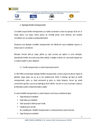 FAMILIA MONOPARENTALĂ, INSECURITATEA ECONOMICĂ ŞI POLITICA GUVERNAMENTALĂ. METODOLOGIE DE EVALUARE A
CALITĂŢII VIEŢII FAMILIILOR MONOPARENTALE DIN ROMÂNIA
CO:INCSMPS P1:CNPS P2: ASE P3:UB
CNMP, PNCDI II, DOMENIUL 9, Nr. Contract 92-087, Acronim proiect: FMCVR
7
2. Tipologia familiei monoparentale
Cercetările asupra familiei monoparentale au în ţările occidentale o istorie de aproape 30 de ani, în
timpul cărora s-au impus câteva puncte de referinţă pentru acest domeniu, prin lucrările
cercetărilor care au studiat această problematică.
Realizarea unei tipologii a familiilor monoparentale este dificilă din cauza multiplelor aspecte ce
trebuie luate în considerare.
Menajele formate dintr-un singur părinte şi copiii acestuia pot apărea în urma divorţului,
abandonului familial, decesului unuia dintre părinţi, a adopţiei realizate de o persoană singură sau
a creşterii copiilor în afara căsătoriei.
2.1. Familii monoparentale cu statut temporar/permanent
R. Hill (1986) reconstruieşte tipologia familiilor monoparentale, având ca punct de plecare faptul că
părintele singur poate sau nu să se (re) căsătorească. Astfel, el distinge opt tipuri de familii
monoparentale, patru cu statut permanent şi patru cu statut temporar, fiecare tip având
caracteristici specifice, precum şi implicaţii şi efecte diferite, mai ales în ceea ce priveşte creşterea
şi influenţarea psiho-comportamentală a copiilor
În cadrul familiilor monoparentale cu statut temporar sunt incluse următoarele tipuri:
• Soţul divorţat şi recăsătorit;
• Soţul văduv şi recăsătorit;
• Soţii separaţi de război şi apoi reuniţi;
• Căsătoria post-sarcină.
De cealaltă parte, familiilor monoparentale cu statut permanent, putem deosebi:
• Soţul divorţat şi necăsătorit;
 
