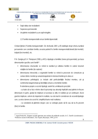 FAMILIA MONOPARENTALĂ, INSECURITATEA ECONOMICĂ ŞI POLITICA GUVERNAMENTALĂ. METODOLOGIE DE EVALUARE A
CALITĂŢII VIEŢII FAMILIILOR MONOPARENTALE DIN ROMÂNIA
CO:INCSMPS P1:CNPS P2: ASE P3:UB
CNMP, PNCDI II, DOMENIUL 9, Nr. Contract 92-087, Acronim proiect: FMCVR
8
• Soţul văduv dar necăsătorit;
• Separarea permanentă;
• Un părinte necăsătorit cu un copil nelegitim.
2.2 Familia monoparentală versus familia biparentală
Cristian Ştefan (“Familia monoparentală”, Ed. Arefeană, 2001, p.9) stabileşte drept criteriu numărul
persoanelor care constituie familia, aceasta putând fi o familie monoparentală binară (doi membri),
terţiară (trei membri), etc.
P.A. Gongla şi E.H. Thompson (1985, p.401) o tipologie a familiilor (mono şi bi-parentale), pe baza
dimensiunilor specifice unei familii31 .
• dimensiunea structurală, se referă la numărul şi calitatea familiei în cadrul structurii
relaţiilor de familie (de rudenie);
• dimensiunea interactivă, a organizării familiei se referă la procesele de comunicare şi
contact dintre membri şi variază deopotrivă în interiorul familiei şi în afara ei;
• dimensiunea psihologică, ce include atât particularităţile fiecărui membru, cât şi
sentimentul ataşamentului şi identităţii comune a membrilor familiei.
În abordarea proprie a acestei tipologii, autorii fac următoarele precizări:
- cu toate că se face referire doar la prezenţa sau absenţa implicării unui părinte în fiecare
dimensiune în parte, gradul de implicare al acestuia se află, în realitate pe un continuum. Acest
grad de implicare, extrem de important în realitate, nu este luat în considerare de această tipologie
care, ca orice demers de acest fel, simplifică foarte mult realitatea;
- se consideră că părintele despre care se vorbeşte poate să fie sau să nu fie prezent
(fizic) în familie.
31
Apud Preda M., Grupuri sociale ignorate sau excluse de politicile sociale, în C. Zamfir (coordonator) -
“Politicile sociale în România”, Ed. Expert, Bucureşti, 1999, p.318
 