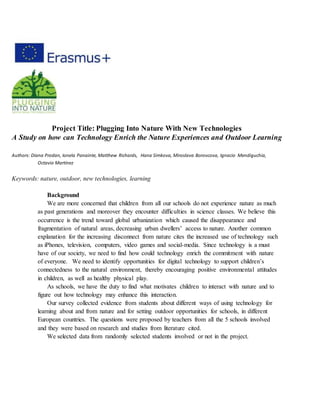 Project Title: Plugging Into Nature With New Technologies
A Study on how can Technology Enrich the Nature Experiences and Outdoor Learning
Authors: Diana Prodan, Ionela Panainte, Matthew Richards, Hana Simkova, Miroslava Borovcova, Ignacio Mendiguchia,
Octavio Martínez
Keywords: nature, outdoor, new technologies, learning
Background
We are more concerned that children from all our schools do not experience nature as much
as past generations and moreover they encounter difficulties in science classes. We believe this
occurrence is the trend toward global urbanization which caused the disappearance and
fragmentation of natural areas, decreasing urban dwellers’ access to nature. Another common
explanation for the increasing disconnect from nature cites the increased use of technology such
as iPhones, television, computers, video games and social-media. Since technology is a must
have of our society, we need to find how could technology enrich the commitment with nature
of everyone. We need to identify opportunities for digital technology to support children’s
connectedness to the natural environment, thereby encouraging positive environmental attitudes
in children, as well as healthy physical play.
As schools, we have the duty to find what motivates children to interact with nature and to
figure out how technology may enhance this interaction.
Our survey collected evidence from students about different ways of using technology for
learning about and from nature and for setting outdoor opportunities for schools, in different
European countries. The questions were proposed by teachers from all the 5 schools involved
and they were based on research and studies from literature cited.
We selected data from randomly selected students involved or not in the project.
 