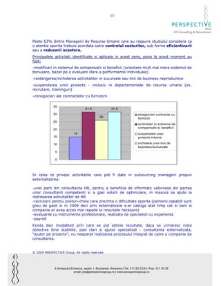 11

                                                                                                                              GROUP
                                                                                                        HR Consulting & Recruitment


Peste 63% dintre Managerii de Resurse Umane care au raspuns studiului considera ca
o atentie sporita trebuie acordata catre controlul costurilor, sub forma eficientizarii
sau a reducerii acestora.
Principalele activitati identificate si aplicate in acest sens, pana la acest moment au
fost:
-modificari in sistemul de compensatii si beneficii (orientare mult mai mare sistemul de
bonusare, bazat pe o evaluare clara a performantei individuale)
-restangerea/inchiderea activitatilor in sucursale sau linii de business neproductive
-suspendarea unor proiecte - inclusiv in departamentele de resurse umane (ex.
recrutare, traininguri)
–renegocieri ale contractelor cu furnizorii.

             35
                                     31.5                31.5
             30                                                              renegocieri contracte cu
                                                26                           furnizori
             25
                                                                             schimbari in sistemul de
                                                                             compensatii si beneficii
             20
                            15                                               suspendare unor
             15                                                              proiecte interne

             10                                                              inchidere unor linii de
                                                                             business/sucursale
              5

              0




In ceea ce privesc activitatile care pot fi date in outsourcing managerii propun
externalizarea:

-unei parti din consultanta HR, pentru a beneficia de informatii valoroase din partea
unor consultanti competenti si a gasi solutii de optimizare, in masura sa ajute la
redresarea activitatilor de HR
-recrutarii pentru posturi-cheie care prezinta o dificultate sporita (oamenii capabili sunt
greu de gasit si in 2009 deci prin externalizare s-ar castiga atat timp cat si bani si
compania ar avea acces mai repede la resursele necesare)
-evaluarile cu instrumente profesioniste, realizate de specialisti cu experienta
-payroll
Exista deci modalitati prin care se pot obtine rezultate, daca se urmaresc niste
obiective bine stabilite, pasi clari si ajutor specializat : consultanta externalizata,
“ajutor pe proiecte”, nu neaparat realizarea procesului integral de catre o companie de
consultanta.


© 2009 PERSPECTIVE Group. All rights reserved.




              6 Armasului Entrance, sector 1, Bucharest, Romania | Tel: 211 93 22/24 | Fax: 211 93 26
                            email: job@perspectivegroup.ro | www.perspectivegroup.ro
 