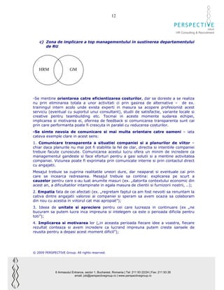 12

                                                                                                                              GROUP
                                                                                                        HR Consulting & Recruitment


    c) Zona de implicare a top managementului in sustinerea departamentului
       de RU




   HRM                  GM




-Se mentine orientarea catre eficientizarea costurilor, dar se doreste a se realiza
nu prin eliminarea totala a unor activitati ci prin gasirea de alternative – de ex.
trainingul intern acolo unde exista experti in masura sa acopere profesionist acest
serviciu (eventual cu suportul unui consultant), studii de satisfactie, variante locale si
creative pentru teambuilding etc. Tocmai in aceste momente sudarea echipei,
implicarea si motivarea ei, oferirea de feedback si comunicarea transparenta sunt cai
prin care performanta poate fi crescuta in paralel cu reducerea costurilor.
-Se simte nevoia de comunicare si mai multa orientare catre oameni – iata
cateva exemple clare in acest sens:
1. Comunicare transparenta a situatiei companiei si a planurilor de viitor –
chiar daca planurile nu mai pot fi stabilite la fel de clar, directia si intentiile companiei
trebuie facute cunoscute. Comunicarea acestui lucru ofera un minim de incredere ca
managementul gandeste si face eforturi pentru a gasi solutii si a mentine activitatea
companiei. Viziunea poate fi exprimata prin comunicate interne si prin contactul direct
cu angajatii.
Mesajul trebuie sa cuprina realitatile uneori dure, dar neaparat si eventuale cai prin
care se incearca redresarea. Mesajul trebuie sa contina: explicarea pe scurt a
cauzelor pentru care s-au luat anumite masuri (ex. „datorita contextului economic din
acest an, a dificultatilor intampinate in egala masura de clientii si furnizorii nostrii, ..);
2. Empatia fata de cei afectati (ex. „regretam faptul ca am fost nevoiti sa renuntam la
cativa dintre angajatii valorosi ai companiei si speram sa avem ocazia sa colaboram
din nou cu acestia in viitorul cat mai apropiat”);
3. Ideea de unitate si apreciere pentru cei care lucreaza in continuare (ex „ne
bucuram sa putem lucra inca impreuna si intelegem ca este o perioada dificila pentru
toti”);
4. Implicarea si motivarea lor („in aceasta perioada fiecare idee a voastra, fiecare
rezultat conteaza si avem incredere ca lucrand impreuna putem creste sansele de
reusita pentru a depasi acest moment dificil”);




© 2009 PERSPECTIVE Group. All rights reserved.




              6 Armasului Entrance, sector 1, Bucharest, Romania | Tel: 211 93 22/24 | Fax: 211 93 26
                            email: job@perspectivegroup.ro | www.perspectivegroup.ro
 