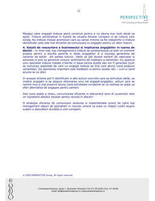 13

                                                                                                                              GROUP
                                                                                                        HR Consulting & Recruitment




Mesajul catre angajati trebuie atent construit pentru a nu dauna mai mult decat sa
ajute. Trebuie personalizat in functie de situatia fiecarei companii si de cultura care
exista. Nu trebuie incluse promisiuni care au sanse minime sa fie indeplinite si trebuie
identificate caile cele mai eficiente de comunicare cu angajatii pentru un efect maxim.
4. Solutii de resuscitare a businessului si implicarea angajatilor in luarea de
decizii – in mod real, top managementul trebuie sa constientizeze ca este un moment
propice pentru a asculta parerile si ideile angajatilor si a incuraja generarea de
variante de solutii din partea tuturor. Ideile se pot dovedi extrem de valoroase si
actiunea in sine sa genereze inclusiv sentimentul de implicare a oamenilor. Cu ajutorul
unui specialist trebuie trasate criteriile in baza carora aceste idei vor fi generate (cum
se comunica aspectele de care un angajat trebuie sa tina cont atunci cand propune
variantele). De asemenea important este feedback-ul pentru aceste idei – cum si cand
anume se va oferi.

In aceeasi directie pot fi identificate si alte actiuni concrete care sa stimuleze ideile, sa
implice angajatii si sa asigure eliminarea unui zid angajat-angajator, actiuni care se
resimti inca si mai puternic atunci cand activitatea companiei se va redresa iar piata va
oferi alternative de angajare pentru oameni.

Desi suna poate a cliseu, comunicarea eficienta in adevaratul sens al cuvantului este
un ingredient absolut necesar pentru reusita in afaceri!

O strategie eficienta de comunicare alcatuita si implementata corect de catre top
management alaturi de specialistii in resurse umane va avea un impact vizibil asupra
sudarii si dezvoltarii durabile a unei companii.




© 2009 PERSPECTIVE Group. All rights reserved.




              6 Armasului Entrance, sector 1, Bucharest, Romania | Tel: 211 93 22/24 | Fax: 211 93 26
                            email: job@perspectivegroup.ro | www.perspectivegroup.ro
 