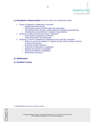 16

                                                                                                                              GROUP
                                                                                                        HR Consulting & Recruitment




C.) Consultanta in Resurse Umane. Serviciul nostru de consultanta include:

    •   Suport si asistenta in Organizare, incluzand:
            o Auditul Resurselor Umane
            o Identificarea nevoilor de dezvoltare ale organizatiei
            o Dezvoltarea fiselor de post, analiza postului si designul organizational
            o Implementarea schimbarilor in designul organizational
    •   Asistenta in politica de Resurse Umane, incluzand:
            o Studii despre compensatii si beneficii
            o Creionarea politicii de compensatii
    •   Asistenta si suport in adaptarea si integrarea cross-culturala, incluzand:
            o Sfaturi cu privire la legislatia in vigoare pe plan local, procese, atitudini
               si mediul de business
            o Programe de team-building
            o Programe de dezvoltare a angajatilor
            o Sisteme de motivare a angajatilor
            o Studii de satisfactie a angajatilor
            o Planificarea succesiunii


D.) Outplacement

E.) Consiliere in cariera




© 2009 PERSPECTIVE Group. All rights reserved.




              6 Armasului Entrance, sector 1, Bucharest, Romania | Tel: 211 93 22/24 | Fax: 211 93 26
                            email: job@perspectivegroup.ro | www.perspectivegroup.ro
 