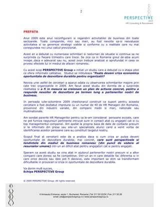 2

                                                                                                                              GROUP
                                                                                                        HR Consulting & Recruitment



PREFATA

Anul 2009 este anul reconfigurarii si regandirii activitatilor de business din toate
sectoarele. Toate companiile, mici sau mari, au fost nevoite sa-si reevalueze
activitatea si sa genereze strategii viabile si conforme cu o realitate care nu mai
corespundea nici unui calcul previzionat.

Acest an a debutat cu numeroase schimbari si rasturnari de situatie si continua sa ne
surprinda cu fiecare trimestru care trece. Se zice ca in Romania greul de-abia acum
incepe..daca e adevarat sau nu, acest zvon trebuie analizat si aprofundat in ceea ce
privesc efectele lui in mediul de afaceri romanesc.

Cu acest scop PERSPECTIVE Group a initiat un studiu care a debutat cu o etapa pilot
ce ofera informatii calitative. Studiul se intituleaza “Poate deveni criza economica
oportunitate de dezvoltare durabila pentru organizatii?

Nevoia unei astfel de cercetari a aparut odata cu observarea schimbarilor majore prin
cate trec organizatiile in 2009. Am facut acest studiu din dorinta de a surprinde
realitatea si a fi in masura sa creionam un plan de actiune concret, pentru a
raspunde nevoilor de dezvoltare pe termen lung a partenerilor nostri de
business.

In perioada iulie-octombrie 2009 chestionarul construit ca suport pentru aceasta
cercetare a fost dezbatut impreuna cu un numar de 40 de HR Manageri din Romania,
provenind din industrii variate, din companii medii si mari, nationale sau
multinationale.

Am sondat parerile HR Managerilor pentru ca le-am considerat persoane avizate, care
ne pot furniza raspunsuri pertinente intrucat sunt in contact atat cu angajatii cat si cu
top managementul companiei. Am apelat la propria baza de date de contacte precum
si la informatii din presa sau site-uri specializate atunci cand a venit vorba de
identificarea acestor persoane care au constituit targetul nostru.

Scopul final al cercetarii este de a analiza daca si cum criza ar putea deveni
oportunitate de dezvoltare durabila; mai concret, care sunt perspectivele si
tendintele din mediul de business romanesc (din punct de vedere al
resurselor umane) intr-un an dificil atat pentru angajatori cat si pentru angajati.

Speram ca acest studiu sa vina atat in ajutorul partenerilor nostri precum si a altor
companii care doresc sa fie competitive. Intr-un an in care detaliile fac diferenta si in
care orice decizie sau idee pot fi decisive, este important sa stim sa transformam
dificultatile in provocari si criza in oportunitate de dezvoltare durabila.

Va dorim mult succes,
Echipa PERSPECTIVE Group


© 2009 PERSPECTIVE Group. All rights reserved.




              6 Armasului Entrance, sector 1, Bucharest, Romania | Tel: 211 93 22/24 | Fax: 211 93 26
                            email: job@perspectivegroup.ro | www.perspectivegroup.ro
 