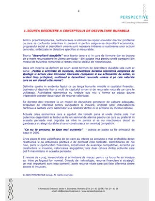 4

                                                                                                                              GROUP
                                                                                                        HR Consulting & Recruitment



1. SCURTA DESCRIERE A CONCEPTULUI DE DEZVOLTARE DURABILA


Pentru preantampinarea, contracararea si eliminarea repercursiunilor marilor probleme
cu care se confrunta omenirea in prezent si pentru asigurarea dezvoltarii economice,
progresului social si dezvoltarii umane sunt necesare initierea si sustinerea unor actiuni
concrete, sintetizate in obiective specifice si masurabile.

Teoria “dezvoltarii durabile” este foarte tanara si in curs de formare dar se bucura
de o mare recunoastere in ultima perioada - din pacate insa pentru unele companii din
mediul de business romanesc a ramas inca la stadiul de necunoscuta.

Daca am incerca sa definim pe scurt acest termen de dezvoltare durabila iata cum ar
suna: „Pentru o activitate de business, dezvoltarea durabila reprezinta adoptarea de
strategii si actiuni care intrunesc interesele companiei si ale actionarilor de astazi, in
acelasi timp protejand, sustinand si dezvoltand resursele umane si pe cele naturale
care se vor dovedi utile maine”.

Definitia scoate in evidenta faptul ca pe langa bunurile imobile si capitalul financiar,
business-ul depinde foarte mult de capitalul uman si de resursele naturale pe care le
utilizeaza. Activitatea economica nu trebuie sub nici o forma sa aduca daune
ireparabile acestor doua tipuri de resurse valoroase.

Se doreste deci trecerea la un model de dezvoltare generator de valoare adaugata,
propulsat de interesul pentru cunoastere si inovare, orientat spre imbunatatirea
continua a calitatii vietii oamenilor si a relatiilor dintre ei in armonie cu mediul natural.

Actuala criza economica care a zguduit din temelii pana si unele dintre cele mai
puternice organizatii ar trebui sa fie un semnal de alarma pentru cei care au preferat in
aceasta perioada mai degraba sa intre in panica si sa nu reactioneze decat sa
gandeasca strategii durabile si sa-si construiasca un avantaj competitiv.

 “Ce nu te omoara, te face mai puternic”                         - acesta ar putea sa fie principiul de
baza in 2009.

Criza poate fi deci valorificata de cei care au inteles ca actiunea e mai profitabila decat
reactiunea si ca atitudinea pozitiva e de preferat celei fataliste. Identificarea de noi
nise, piete si oportunitati financiare, construirea de avantaje competitive, accentul pe
creativitate si inovatie, valorizarea angajatilor, iata doar cateva dintre actiunile care
pot fi maximizate in aceasta perioada.

E nevoie de curaj, inventivitate si schimbare de macaz pentru ca lucrurile sa inceapa
sa intre pe fagasul lor normal. Dincolo de tehnologie, resurse financiare si strategii,
cei mai importanti sunt insa oamenii, acele resurse vitale care pot face diferenta dintre
succes si insucces.


© 2009 PERSPECTIVE Group. All rights reserved.




              6 Armasului Entrance, sector 1, Bucharest, Romania | Tel: 211 93 22/24 | Fax: 211 93 26
                            email: job@perspectivegroup.ro | www.perspectivegroup.ro
 
