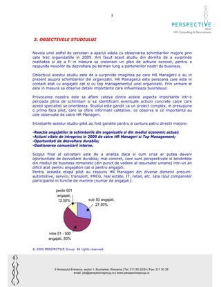 5

                                                                                                                              GROUP
                                                                                                        HR Consulting & Recruitment

2. OBIECTIVELE STUDIULUI


Nevoia unei astfel de cercetari a aparut odata cu observarea schimbarilor majore prin
cate trec organizatiile in 2009. Am facut acest studiu din dorinta de a surprinde
realitatea si de a fi in masura sa creionam un plan de actiune concret, pentru a
raspunde nevoilor de dezvoltare pe termen lung a partenerilor nostri de business.

Obiectivul acestui studiu este de a surprinde imaginea pe care HR Managerii o au in
prezent asupra schimbarilor din organizatii. HR Managerul este persoana care este in
contact atat cu angajatii cat si cu top managementul unei organizatii. Prin urmare el
este in masura sa observe detalii importante care influenteaza businessul.

Provocarea noastra este sa aflam cateva dintre aceste aspecte importante intr-o
perioada plina de schimbari si sa identificam eventuale actiuni concrete catre care
acesti specialisti se orienteaza. Studiul este gandit ca un proiect complex, el presupune
o prima faza pilot, care sa ofere informatii calitative: ce observa si ce importanta au
cele observate de catre HR Manageri.

Intrebarile acestui studiu-pilot au fost gandite pentru a contura patru directii majore:

-Reactia angajatilor la schimbarile din organizatie si din mediul economic actual;
-Actiuni vitale de intreprins in 2009 de catre HR Manageri si Top Management;
-Oportunitati de dezvoltare durabila;
-Gestionarea comunicarii interne.

Scopul final al cercetarii este de a analiza daca si cum criza ar putea deveni
oportunitate de dezvoltare durabila; mai concret, care sunt perspectivele si tendintele
din mediul de business romanesc (din punct de vedere al resurselor umane) intr-un an
dificil atat pentru angajatori cat si pentru angajati.
Pentru aceasta etapa pilot au raspuns HR Manageri din diverse domenii precum:
automotive, servicii, transport, FMCG, real estate, IT, retail, etc. Iata tipul companiilor
participante in functie de marime (numar de angajati):

               peste 501
                angajati,
                12.50%                 sub 50 angajati,
                                           27.50%




          intre 51 - 500
          angajati, 60%

© 2009 PERSPECTIVE Group. All rights reserved.




              6 Armasului Entrance, sector 1, Bucharest, Romania | Tel: 211 93 22/24 | Fax: 211 93 26
                            email: job@perspectivegroup.ro | www.perspectivegroup.ro
 