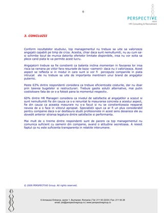 6

                                                                                                                              GROUP
                                                                                                        HR Consulting & Recruitment




3. CONCLUZII



Conform rezultatelor studiului, top managementul nu trebuie sa uite sa valorizeze
angajatii capabili pe timp de criza. Acestia, chiar daca sunt nemultumiti, nu au cum sa-
si schimbe locul de munca datorita ofertelor limitate disponibile, insa nu vor ezita sa
plece cand piata le va permite acest lucru.

Angajatorii trebuie sa fie constienti ca balanta inclina momentan in favoarea lor insa
risca sa ramana pe viitor fara resursele de baza –oamenii- daca nu ii valorizeaza. Acest
aspect se reflecta si in modul in care sunt si vor fi percepute companiile in piata
intrucat ele nu trebuie sa uite de importanta mentinerii unui brand de angajator
puternic.

Peste 63% dintre respondenti considera ca trebuie eficientizate costurile, dar nu doar
prin taierea bugetelor si restructurari. Trebuie gasite solutii alternative, mai putin
costisitoare fata de ce s-a folosit pana la momentul respectiv.

60% dintre HR Manageri considera ca nivelul de satisfactie al angajatilor a scazut si
sunt nemultumiti fie din cauza ca s-a renuntat la masurarea concreta a acestui aspect,
fie din cauza ca aceasta masurare nu s-a facut si nu se constientizeaza neaparat
nevoia de a o face in viitorul apropiat. Specialistii spun ca ar fi un plus considerabil
pentru companie daca s-ar desfasura studii profesioniste in acest sens deoarece ele au
dovedit anterior stransa legatura dintre satisfactie si performanta.

Mai mult de o treime dintre respondenti sunt de parere ca top managementul nu
comunica suficient cu oamenii din companie, avand o atitudine secretoasa. A reiesit
faptul ca nu este suficienta transparenta in relatiile interumane.




© 2009 PERSPECTIVE Group. All rights reserved.




              6 Armasului Entrance, sector 1, Bucharest, Romania | Tel: 211 93 22/24 | Fax: 211 93 26
                            email: job@perspectivegroup.ro | www.perspectivegroup.ro
 