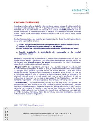 7

                                                                                                                              GROUP
                                                                                                        HR Consulting & Recruitment




4. REZULTATE PRINCIPALE

Aceasta prima faza pilot a studiului este menita sa traseze cateva directii principale in
ceea ce priveste activitatea de HR in business-urile din Romania. Este important de
mentionat ca in aceasta etapa am creionat doar cateva tendinte generale care au
putut fi identificate in urma raspunsurilor la intrebari. Rezultatele finale vor fi publicate
ulterior, respectiv la definitivarea studiului urmator care se va realiza intr-o forma
cantitativa.

Concluziile acestei etape ale studiului graviteaza in jurul a 3 coordonate importante din
cadrul unei organizatii si anume:

    a) Reactia angajatilor la schimbarile din organizatie si din mediul economic actual
    b) Prioritati in organizarea propriei activitati ca HR Manager
    c) Zona de implicare a top managementului in sustinerea departamentului de RU

    a) Reactia angajatilor               la   schimbarile          din     organizatie         si   din    mediul
       economic actual


Majoritatea respondentilor au mentionat ca modificarile din plan economic au avut un
impact simtitor asupra companiilor. Unul dintre indicatorii cei mai relevanti pentru un
HR Manager este dinamica fortei de munca in organizatie. Cu referire la aceasta,
respondentii au observat urmatoarele aspecte:
- Stagnare (47% din respondenti, vezi Fig.1) – nu s-au facut angajari importante, dar
in acelasi timp nici concedieri in masa. In plus, o caracteristica semnalata este si aceea
ca angajatii insisi prefera siguranta locului de munca existent. Daca anul trecut
ofertele din partea companiilor concurente tentau angajatii, acum inclusiv cei care nu
isi mai gasesc neaparat locul in compania actuala prefera sa nu faca o schimbare. Pe
principiul “ultimul venit e primul plecat” cei care nu sunt satisfacuti si nici nu
performeaza la maximum nu vor risca sa paraseasca firma. Aspectul are – asa cum au
mentionat respondentii – atat avantaje cat si dezavantaje pentru organizatie.
- Disponibilizari (37% din respondenti, vezi Fig.1) – mai ales atunci cand procesul de
disponibilizare nu este insotit de un plan coerent si eficient de comunicare, efectele
sunt rapid observabile asupra moralului si implicarii angajatilor in munca. Daca nu sunt
transmise clar motivele si criteriile in baza carora sunt facute concedierile (ar trebui
realizate initial evaluari in mod profesionist), efectele cele mai frecvente sunt raportate
ca fiind: confuzia, nelinistea, lipsa de incredere, scaderea satisfactiei, scaderea
performantei si frustrarea angajatilor.




© 2009 PERSPECTIVE Group. All rights reserved.




              6 Armasului Entrance, sector 1, Bucharest, Romania | Tel: 211 93 22/24 | Fax: 211 93 26
                            email: job@perspectivegroup.ro | www.perspectivegroup.ro
 