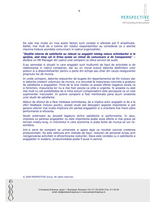 9

                                                                                                                              GROUP
                                                                                                        HR Consulting & Recruitment




De cele mai multe ori insa acesti factori sunt corelati si efectele pot fi amplificate.
Astfel, mai mult de o treime din totalul respondentilor au considerat ca o atentie
maxima trebuie acordata comunicarii in cadrul organizatiilor.
“Studiile interne de satisfactie au relevat ca angajatii inteleg natura schimbarilor si le
sprijina, atat timp cat in firma exista un climat de comunicare si de transparenta” –
declara un HR Manager din cadrul unei companii ce ofera servicii de audit.
S-au semnalat si situatii in care angajatii sunt multumiti de tipul de activitate si de
relationarea in cadrul companiei, dar au un moral scazut datorita desfiintarii unor
posturi si a disponibilizarilor pentru o parte din echipa sau chiar din cauza nesigurantei
propriului loc de munca.
In unele companii, datorita reducerilor de bugete din departamentul de RU inclusiv dar
si datorita cresterii volumului de munca, s-a renuntat la masurarea concreta a gradului
de satisfactie a angajatilor. Fiind de la sine inteles ca aceste efecte negative exista ca
si fenomen, masurarea lor nu a mai fost vazuta ca utila si urgenta. Si aceasta cu atat
mai mult cu cat posibilitatea de a initia actiuni compensatorii este perceputa ca un cost
suplimentar inaccesibil. In putine companii a fost mentionata pana acum existenta
unor studii de satisfactie.
Alaturi de efortul de a face inteleasa schimbarea, de a implica activ angajatii si de a le
oferi feedback inclusiv pozitiv, aceste studii pot descoperi aspecte importante si pot
genera ulterior mai multa implicare din partea angajatilor si o orientare mai mare catre
performanta si eficienta.
Studii anterioare au dovedit legatura dintre satisfactie si performanta. In plus,
impresia ca parerea angajatilor nu este importanta poate avea efecte si mai grave pe
termen mediu-lung, in momentul in care economia si piata fortei de munca se vor re-
echilibra.
Intr-o serie de companii se urmareste si apare deja ca rezultat concret cresterea
productivitatii. Ea este obtinuta prin metode de tipul: reduceri de personal si/sau prin
reorganizarea activitatii si eficientizarea costurilor. Daca este corelata cu o satisfactie a
angajatilor in scadere, productivitatea poate fi pusa in pericol.




© 2009 PERSPECTIVE Group. All rights reserved.




              6 Armasului Entrance, sector 1, Bucharest, Romania | Tel: 211 93 22/24 | Fax: 211 93 26
                            email: job@perspectivegroup.ro | www.perspectivegroup.ro
 