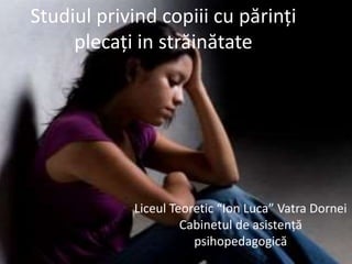 Studiul privind copiii cu părinți
plecați in străinătate
Liceul Teoretic “Ion Luca” Vatra Dornei
Cabinetul de asistență
psihopedagogică
 