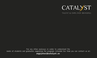 For any other analysys in order to understand the
needs of students and graduates regarding the programs intended for them you can contact us at:
angajatori@catalyst.ro
 