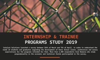 INTERNSHIP & TRAINEE
PROGRAMS STUDY 2019
Catalyst Solutions launched a survey between 15th of March and 7th of April, in order to understand the
needs of students and graduates regarding the development of their future career, preferences and salary
expectations for the programs intended for them. More than 1,400 respondents from Romania who study
preponderantly in the economic and technical fields participated in the survey.
 
