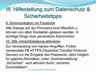 III. Hilfestellung zum Datenschutz &
          Sicherheitstipps
9. Kommunikation via Facebook
Alle Dialoge auf der Pinnwand sind öffentlich u.
können von allen Kontakten gelesen werden 
wichtige Dinge über persönliche Nachrichten
10. SSL-Verschlüsselung aktivieren
Zur Vermeidung von Hacker-Angriffen; Früher
verwendete FB HTTPS (Hypertext Transfer-Protocol-
Secure) nur bei Eingabe des Passworts; Jetzt möglich
für jegliche Aktivitäten; unter „Kontoeinstellung“
„Sicherheit“ wird aktiviert durch „sicheres
Durchstöbern“
             Von Ann-Katrin Steffes, Unibw München
 