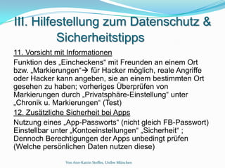 III. Hilfestellung zum Datenschutz &
          Sicherheitstipps
11. Vorsicht mit Informationen
Funktion des „Eincheckens“ mit Freunden an einem Ort
bzw. „Markierungen“ für Hacker möglich, reale Angriffe
oder Hacker kann angeben, sie an einem bestimmten Ort
gesehen zu haben; vorheriges Überprüfen von
Markierungen durch „Privatsphäre-Einstellung“ unter
„Chronik u. Markierungen“ (Test)
12. Zusätzliche Sicherheit bei Apps
Nutzung eines „App-Passworts“ (nicht gleich FB-Passwort)
Einstellbar unter „Kontoeinstellungen“ „Sicherheit“ ;
Dennoch Berechtigungen der Apps unbedingt prüfen
(Welche persönlichen Daten nutzen diese)
              Von Ann-Katrin Steffes, Unibw München
 