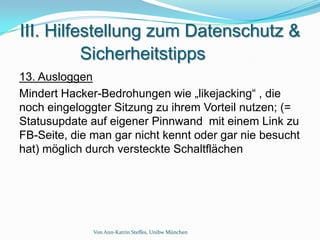 III. Hilfestellung zum Datenschutz &
          Sicherheitstipps
13. Ausloggen
Mindert Hacker-Bedrohungen wie „likejacking“ , die
noch eingeloggter Sitzung zu ihrem Vorteil nutzen; (=
Statusupdate auf eigener Pinnwand mit einem Link zu
FB-Seite, die man gar nicht kennt oder gar nie besucht
hat) möglich durch versteckte Schaltflächen




              Von Ann-Katrin Steffes, Unibw München
 