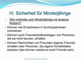 IV. Sicherheit für Minderjährige
1. Wie verbinden sich Minderjährige mit anderen
    Nutzern?
 Können wie Erwachsene in Suchergebnissen
  erscheinen
 Können auch Freundschaftsanfragen von Personen,
  die sie nicht kennen, erhalten
 Können Nachrichten von Freunden eigener Freunde
  erhalten oder Personen, die eigene Kontaktdaten
  besitzen (das können wiederum auch Fremde sein)

             Von Ann-Katrin Steffes, Unibw München
 