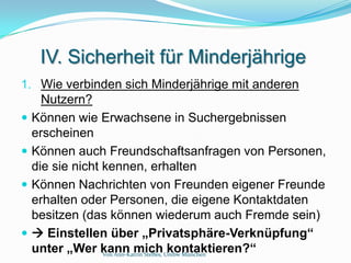 IV. Sicherheit für Minderjährige
1. Wie verbinden sich Minderjährige mit anderen
      Nutzern?
   Können wie Erwachsene in Suchergebnissen
    erscheinen
   Können auch Freundschaftsanfragen von Personen,
    die sie nicht kennen, erhalten
   Können Nachrichten von Freunden eigener Freunde
    erhalten oder Personen, die eigene Kontaktdaten
    besitzen (das können wiederum auch Fremde sein)
    Einstellen über „Privatsphäre-Verknüpfung“
    unter „Wer kann mich Unibw München
                  Von Ann-Katrin Steffes,
                                          kontaktieren?“
 