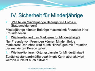 IV. Sicherheit für Minderjährige
2.  Wie teilen Minderjährige Beiträge wie Fotos u.
    Statusmeldungen?
Minderjährige können Beiträge maximal mit Freunden ihrer
Freunde teilen
3. Wie funktioniert das Markieren für Minderjährige?
Nur Freunde von Freunden können Minderjährige
markieren; Der Inhalt wird durch Hinzufügen mit Freunden
der markierten Person geteilt;
4. Wie funktionieren Ortungsdienste für Minderjährige?
Zunächst standardmäßig deaktiviert; Kann aber aktiviert
werden u. bleibt auch aktiviert

              Von Ann-Katrin Steffes, Unibw München
 