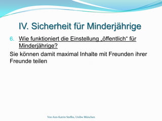 IV. Sicherheit für Minderjährige
6. Wie funktioniert die Einstellung „öffentlich“ für
   Minderjährige?
Sie können damit maximal Inhalte mit Freunden ihrer
Freunde teilen




               Von Ann-Katrin Steffes, Unibw München
 