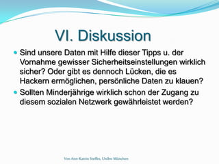 VI. Diskussion
 Sind unsere Daten mit Hilfe dieser Tipps u. der
  Vornahme gewisser Sicherheitseinstellungen wirklich
  sicher? Oder gibt es dennoch Lücken, die es
  Hackern ermöglichen, persönliche Daten zu klauen?
 Sollten Minderjährige wirklich schon der Zugang zu
  diesem sozialen Netzwerk gewährleistet werden?




              Von Ann-Katrin Steffes, Unibw München
 