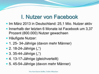 I. Nutzer von Facebook
 Im März 2013 in Deutschland: 25,1 Mio. Nutzer aktiv
 Innerhalb der letzten 6 Monate ist Facebook um 3,37
    Prozent (800.000) Nutzer gewachsen
   Häufigste Nutzer:
   1. 25- 34-Jährige (davon mehr Männer)
   2. 18-24-Jährige („“)
   3. 35-44-Jährige („“)
   4. 13-17-Jährige (gleichverteilt)
   5. 45-54-Jährige (davon mehr Männer)
               Von Ann-Katrin Steffes, Unibw München
 
