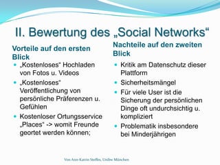 II. Bewertung des „Social Networks“
                                           Nachteile auf den zweiten
Vorteile auf den ersten
Blick                                      Blick
 „Kostenloses“ Hochladen                    Kritik am Datenschutz dieser
  von Fotos u. Videos                         Plattform
 „Kostenloses“                              Sicherheitsmängel
  Veröffentlichung von                       Für viele User ist die
  persönliche Präferenzen u.                  Sicherung der persönlichen
  Gefühlen                                    Dinge oft undurchsichtig u.
 Kostenloser Ortungsservice                  kompliziert
  „Places“ -> womit Freunde                  Problematik insbesondere
  geortet werden können;                      bei Minderjährigen


                Von Ann-Katrin Steffes, Unibw München
 