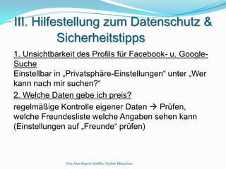 III. Hilfestellung zum Datenschutz &
          Sicherheitstipps
1. Unsichtbarkeit des Profils für Facebook- u. Google-
Suche
Einstellbar in „Privatsphäre-Einstellungen“ unter „Wer
kann nach mir suchen?“
2. Welche Daten gebe ich preis?
regelmäßige Kontrolle eigener Daten  Prüfen,
welche Freundesliste welche Angaben sehen kann
(Einstellungen auf „Freunde“ prüfen)



              Von Ann-Katrin Steffes, Unibw München
 