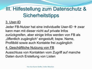 III. Hilfestellung zum Datenschutz &
          Sicherheitstipps
3. User-ID
Jeder FB-Nutzer hat eine individuelle User-ID  zwar
kann man mit dieser nicht auf private Infos
zurückgreifen, aber einige Infos werden von FB als
„öffentlich zugänglich“ eingestuft; bspw. Name,
Profilbild sowie auch Kontakte frei zugänglich
4. Geschäftliche Nutzung von FB
Ausschluss von Kontakten vom Zugriff auf manche
Daten durch Erstellung von Listen

              Von Ann-Katrin Steffes, Unibw München
 