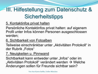 III. Hilfestellung zum Datenschutz &
          Sicherheitstipps
5. Kontaktinfos privat halten
Persönliche Kontaktinfos privat halten: auf eigenem
Profil unter Infos können Personen ausgeschlossen
werden;
6. Sichtbarkeit von Fotoalben
Teilweise einschränkbar unter „Aktivitäten Protokoll“ in
der Rubrik „Fotos“
7. Neuigkeiten u. Pinnwand
Sichtbarkeit kann entweder unter „Infos“ oder im
„Aktivitäten Protokoll“ verändert werden  Welche
Änderungen sollen für Freunde sichtbar sein?
              Von Ann-Katrin Steffes, Unibw München
 