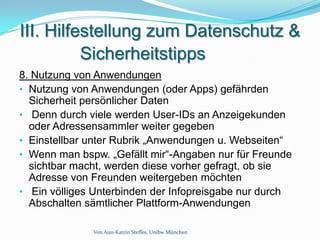 III. Hilfestellung zum Datenschutz &
          Sicherheitstipps
8. Nutzung von Anwendungen
• Nutzung von Anwendungen (oder Apps) gefährden
  Sicherheit persönlicher Daten
• Denn durch viele werden User-IDs an Anzeigekunden
  oder Adressensammler weiter gegeben
• Einstellbar unter Rubrik „Anwendungen u. Webseiten“
• Wenn man bspw. „Gefällt mir“-Angaben nur für Freunde
  sichtbar macht, werden diese vorher gefragt, ob sie
  Adresse von Freunden weitergeben möchten
• Ein völliges Unterbinden der Infopreisgabe nur durch
  Abschalten sämtlicher Plattform-Anwendungen

              Von Ann-Katrin Steffes, Unibw München
 