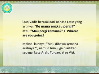Quo Vadis berasal dari Bahasa Latin yang
artinya: "Ke mana engkau pergi?“
atau "Mau pergi kemana?" / Whrere
are you going?
Makna lainnya: "Mau dibawa kemana
arahnya?", namun bisa juga diartikan
sebagai kata Arah, Tujuan, atau Visi.
 