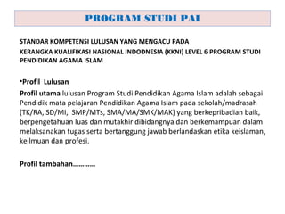 STANDAR KOMPETENSI LULUSAN YANG MENGACU PADA
KERANGKA KUALIFIKASI NASIONAL INDODNESIA (KKNI) LEVEL 6 PROGRAM STUDI
PENDIDIKAN AGAMA ISLAM
•Profil Lulusan
Profil utama lulusan Program Studi Pendidikan Agama Islam adalah sebagai
Pendidik mata pelajaran Pendidikan Agama Islam pada sekolah/madrasah
(TK/RA, SD/MI, SMP/MTs, SMA/MA/SMK/MAK) yang berkepribadian baik,
berpengetahuan luas dan mutakhir dibidangnya dan berkemampuan dalam
melaksanakan tugas serta bertanggung jawab berlandaskan etika keislaman,
keilmuan dan profesi.
Profil tambahan…………
PROGRAM STUDI PAI
 