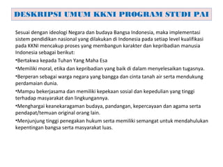 Sesuai dengan ideologi Negara dan budaya Bangsa Indonesia, maka implementasi
sistem pendidikan nasional yang dilakukan di Indonesia pada setiap level kualifikasi
pada KKNI mencakup proses yang membangun karakter dan kepribadian manusia
Indonesia sebagai berikut:
•Bertakwa kepada Tuhan Yang Maha Esa
•Memiliki moral, etika dan kepribadian yang baik di dalam menyelesaikan tugasnya.
•Berperan sebagai warga negara yang bangga dan cinta tanah air serta mendukung
perdamaian dunia.
•Mampu bekerjasama dan memiliki kepekaan sosial dan kepedulian yang tinggi
terhadap masyarakat dan lingkungannya.
•Menghargai keanekaragaman budaya, pandangan, kepercayaan dan agama serta
pendapat/temuan original orang lain.
•Menjunjung tinggi penegakan hukum serta memiliki semangat untuk mendahulukan
kepentingan bangsa serta masyarakat luas.
DESKRIPSI UMUM KKNI PROGRAM STUDI PAI
 