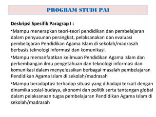 Deskripsi Spesifik Paragrap I :
•Mampu menerapkan teori-teori pendidikan dan pembelajaran
dalam penyusunan perangkat, pelaksanakan dan evaluasi
pembelajaran Pendidikan Agama Islam di sekolah/madrasah
berbasis teknologi informasi dan komunikasi.
•Mampu memanfaatkan keilmuan Pendidikan Agama Islam dan
perkembangan ilmu pengetahuan dan teknologi informasi dan
komunikasi dalam menyelesaikan berbagai masalah pembelajaran
Pendidikan Agama Islam di sekolah/madrasah
•Mampu beradaptasi terhadap situasi yang dihadapi terkait dengan
dinamika sosial-budaya, ekonomi dan politik serta tantangan global
dalam pelaksanaan tugas pembelajaran Pendidikan Agama Islam di
sekolah/madrasah
PROGRAM STUDI PAI
 