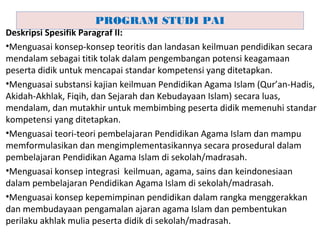 Deskripsi Spesifik Paragraf II:
•Menguasai konsep-konsep teoritis dan landasan keilmuan pendidikan secara
mendalam sebagai titik tolak dalam pengembangan potensi keagamaan
peserta didik untuk mencapai standar kompetensi yang ditetapkan.
•Menguasai substansi kajian keilmuan Pendidikan Agama Islam (Qur’an-Hadis,
Akidah-Akhlak, Fiqih, dan Sejarah dan Kebudayaan Islam) secara luas,
mendalam, dan mutakhir untuk membimbing peserta didik memenuhi standar
kompetensi yang ditetapkan.
•Menguasai teori-teori pembelajaran Pendidikan Agama Islam dan mampu
memformulasikan dan mengimplementasikannya secara prosedural dalam
pembelajaran Pendidikan Agama Islam di sekolah/madrasah.
•Menguasai konsep integrasi keilmuan, agama, sains dan keindonesiaan
dalam pembelajaran Pendidikan Agama Islam di sekolah/madrasah.
•Menguasai konsep kepemimpinan pendidikan dalam rangka menggerakkan
dan membudayaan pengamalan ajaran agama Islam dan pembentukan
perilaku akhlak mulia peserta didik di sekolah/madrasah.
PROGRAM STUDI PAI
 
