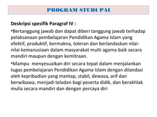 Deskripsi spesifik Paragraf IV :
•Bertanggung jawab dan dapat diberi tanggung jawab terhadap
pelaksanaan pembelajaran Pendidikan Agama Islam yang
efektif, produktif, bermakna, toleran dan berlandaskan nilai-
nilai kemanusiaan dalam masyarakat multi agama baik secara
mandiri maupun dengan kemitraan.
•Mampu menyesuaikan diri secara tepat dalam menjalankan
tugas pembelajaran Pendidikan Agama Islam dengan dilandasi
oleh kepribadian yang mantap, stabil, dewasa, arif dan
berwibawa, menjadi teladan bagi peserta didik, dan berakhlak
mulia secara mandiri dan dengan percaya diri
PROGRAM STUDI PAI
 