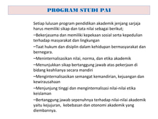 Setiap lulusan program pendidikan akademik jenjang sarjaja
harus memiliki sikap dan tata nilai sebagai berikut;
–Bekerjasama dan memiliki kepekaan sosial serta kepedulian
terhadap masyarakat dan lingkungan
–Taat hukum dan disiplin dalam kehidupan bermasyarakat dan
bernegara.
–Meninternalisasikan nilai, norma, dan etika akademik
–Menunjukkan sikap bertanggung jawab atas pekerjaan di
bidang keahlianya secara mandiri
–Menginternalisasikan semangat kemandirian, kejuangan dan
kewirausahaan
–Menjunjung tinggi dan menginternalisasi nilai-nilai etika
keislaman
–Bertanggung jawab sepenuhnya terhadap nilai-nilai akademik
yaitu kejujuran, kebebasan dan otonomi akademik yang
diembannya.
PROGRAM STUDI PAI
 