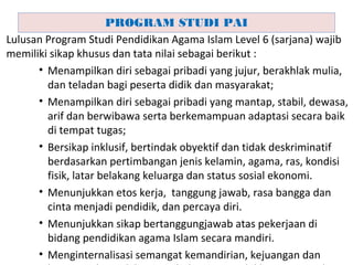 Lulusan Program Studi Pendidikan Agama Islam Level 6 (sarjana) wajib
memiliki sikap khusus dan tata nilai sebagai berikut :
• Menampilkan diri sebagai pribadi yang jujur, berakhlak mulia,
dan teladan bagi peserta didik dan masyarakat;
• Menampilkan diri sebagai pribadi yang mantap, stabil, dewasa,
arif dan berwibawa serta berkemampuan adaptasi secara baik
di tempat tugas;
• Bersikap inklusif, bertindak obyektif dan tidak deskriminatif
berdasarkan pertimbangan jenis kelamin, agama, ras, kondisi
fisik, latar belakang keluarga dan status sosial ekonomi.
• Menunjukkan etos kerja, tanggung jawab, rasa bangga dan
cinta menjadi pendidik, dan percaya diri.
• Menunjukkan sikap bertanggungjawab atas pekerjaan di
bidang pendidikan agama Islam secara mandiri.
• Menginternalisasi semangat kemandirian, kejuangan dan
PROGRAM STUDI PAI
 