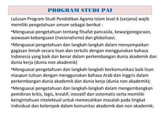 Lulusan Program Studi Pendidikan Agama Islam level 6 (sarjana) wajib
memiliki pengetahuan umum sebagai berikut :
•Menguasai pengetahuan tentang filsafat pancasila, kewarganegaraan,
wawasan kebangsaan (nasionalisme) dan globalisasi;
•Menguasai pengetahuan dan langkah-langkah dalam menyampaikan
gagasan ilmiah secara lisan dan tertulis dengan menggunakan bahasa
Indonesia yang baik dan benar dalam perkembangan dunia akademik dan
dunia kerja (dunia non akademik)
•Menguasai pengetahuan dan langkah-langkah berkomunikasi baik lisan
maupun tulisan dengan menggunakan bahasa Arab dan Inggris dalam
perkembangan dunia akademik dan dunia kerja (dunia non akademik);
•Menguasai pengetahuan dan langkah-langkah dalam mengembangkan
pemikiran kritis, logis, kreatif, inovatif dan sistematis serta memiliki
keingintahuan intelektual untuk memecahkan masalah pada tingkat
individual dan kelompok dalam komunitas akademik dan non akademik;
PROGRAM STUDI PAI
 