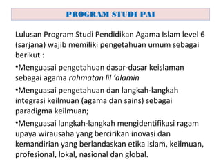 Lulusan Program Studi Pendidikan Agama Islam level 6
(sarjana) wajib memiliki pengetahuan umum sebagai
berikut :
•Menguasai pengetahuan dasar-dasar keislaman
sebagai agama rahmatan lil ‘alamin
•Menguasai pengetahuan dan langkah-langkah
integrasi keilmuan (agama dan sains) sebagai
paradigma keilmuan;
•Menguasai langkah-langkah mengidentifikasi ragam
upaya wirausaha yang bercirikan inovasi dan
kemandirian yang berlandaskan etika Islam, keilmuan,
profesional, lokal, nasional dan global.
PROGRAM STUDI PAI
 