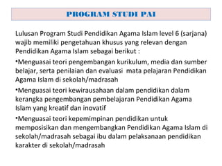 Lulusan Program Studi Pendidikan Agama Islam level 6 (sarjana)
wajib memiliki pengetahuan khusus yang relevan dengan
Pendidikan Agama Islam sebagai berikut :
•Menguasai teori pengembangan kurikulum, media dan sumber
belajar, serta penilaian dan evaluasi mata pelajaran Pendidikan
Agama Islam di sekolah/madrasah
•Menguasai teori kewirausahaan dalam pendidikan dalam
kerangka pengembangan pembelajaran Pendidikan Agama
Islam yang kreatif dan inovatif
•Menguasai teori kepemimpinan pendidikan untuk
memposisikan dan mengembangkan Pendidikan Agama Islam di
sekolah/madrasah sebagai ibu dalam pelaksanaan pendidikan
karakter di sekolah/madrasah
PROGRAM STUDI PAI
 