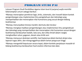 Lulusan Program Studi Pendidikan Agama Islam level 6 (sarjana) wajib memiliki
kekerampilan umum sebagai berikut :
•Mampu menerapkan pemikiran logis, kritis, sistematis, dan inovatif dalam kontek
pengembangan atau implementasi ilmu pengetahuan dan teknologi yang
memperhatikan dan menerapkan nilai humaniora yang sesuai dengan bidang
keahliannya
•Mampu menunjukkan kinerja mandiri, bermutu dan terukur
•Mampu mengkaji implikasi pengembangan atau implementasi ilmu pengetahuan
dan teknologi yang memperhatikan dan menerapkan nilai humaniora sesuai dengan
keahliannya berdasarkan kaidah, tata cara, dan etika ilmiah dalam rangka
menghasilkan solusi, gagasan, desain atau kritik seni
•Mampu menyusun deskripsi saintifik, hasil kajiannya dalam bentuk skripsi atau
laporan tugas akhir, dan mengunggahnya dalam laman perguruan tinggi
•Mampu mengambil keputusan secara tepat, dalam konteks penjelasan masalah di
bidang keahliannya berdasarkan hasil analisis informasi dan data
PROGRAM STUDI PAI
 