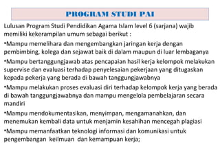 Lulusan Program Studi Pendidikan Agama Islam level 6 (sarjana) wajib
memiliki kekerampilan umum sebagai berikut :
•Mampu memelihara dan mengembangkan jaringan kerja dengan
pembimbing, kolega dan sejawat baik di dalam maupun di luar lembaganya
•Mampu bertanggungjawab atas pencapaian hasil kerja kelompok melakukan
supervise dan evaluasi terhadap penyelesaian pekerjaan yang ditugaskan
kepada pekerja yang berada di bawah tanggungjawabnya
•Mampu melakukan proses evaluasi diri terhadap kelompok kerja yang berada
di bawah tanggungjawabnya dan mampu mengelola pembelajaran secara
mandiri
•Mampu mendokumentasikan, menyimpan, mengamanahkan, dan
menemukan kembali data untuk menjamin kesahihan mencegah plagiasi
•Mampu memanfaatkan teknologi informasi dan komunikasi untuk
pengembangan keilmuan dan kemampuan kerja;
PROGRAM STUDI PAI
 