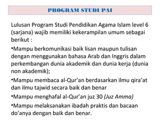 Lulusan Program Studi Pendidikan Agama Islam level 6
(sarjana) wajib memiliki kekerampilan umum sebagai
berikut :
•Mampu berkomunikasi baik lisan maupun tulisan
dengan menggunakan bahasa Arab dan Inggris dalam
perkembangan dunia akademik dan dunia kerja (dunia
non akademik);
•Mampu membaca al-Qur’an berdasarkan ilmu qira’at
dan ilmu tajwid secara baik dan benar
•Mampu menghafal al-Qur’an juz 30 (Juz Amma)
•Mampu melaksanakan ibadah praktis dan bacaan
do’anya dengan baik dan benar.
PROGRAM STUDI PAI
 