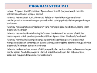 Lulusan Program Studi Pendidikan Agama Islam level 6 (sarjana) wajib memiliki
keterampilan khusus sebagai berikut:
•Mampu menerapkan kurikulum mata Pelajaran Pendidikan Agama Islam di
sekolah/madrasah sesuai dengan prosedur dan prinsip-prinsip dalam pengembangan
kurikulum
•Mampu melaksanakan pembelajaran yang mendidik pada Pendidikan Agama Islam
di sekolah/madrasah
•Mampu memanfaatkan teknologi informasi dan komunikasi secara efektif dan
berdaya guna untuk pembelajaran Pendidikan Agama Islam di sekolah/madrasah
•Mampu memfasilitasi pengembangan potensi keagamaan peserta didik untuk
mengaktualisasikan kemampuan dan keMampuan beragama dalam kehidupan nyata
di sekolah/madrasah dan di masyarakat
•Mampu berkomunikasi secara efektif, empatik, dan santun dalam pelaksanaan tugas
pembelajaran Pendidikan Agama Islam di sekolah/madrasah dan di komunitas
akademik maupun dengan masyarakat umum
PROGRAM STUDI PAI
 