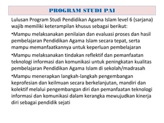 Lulusan Program Studi Pendidikan Agama Islam level 6 (sarjana)
wajib memiliki keterampilan khusus sebagai berikut:
•Mampu melaksanakan penilaian dan evaluasi proses dan hasil
pembelajaran Pendidikan Agama Islam secara tepat, serta
mampu memanfaatkannya untuk keperluan pembelajaran
•Mampu melaksanakan tindakan reflektif dan pemanfaatan
teknologi informasi dan komunikasi untuk peningkatan kualitas
pembelajaran Pendidikan Agama Islam di sekolah/madrasah
•Mampu menerapkan langkah-langkah pengembangan
keprofesian dan keilmuan secara berkelanjutan, mandiri dan
kolektif melalui pengembangan diri dan pemanfaatan teknologi
informasi dan komunikasi dalam kerangka mewujudkan kinerja
diri sebagai pendidik sejati
PROGRAM STUDI PAI
 