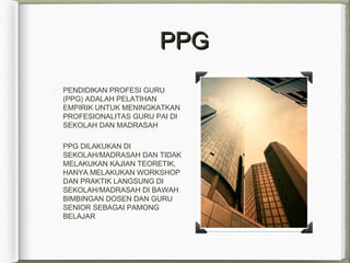 PPGPPG
PENDIDIKAN PROFESI GURU
(PPG) ADALAH PELATIHAN
EMPIRIK UNTUK MENINGKATKAN
PROFESIONALITAS GURU PAI DI
SEKOLAH DAN MADRASAH
PPG DILAKUKAN DI
SEKOLAH/MADRASAH DAN TIDAK
MELAKUKAN KAJIAN TEORETIK,
HANYA MELAKUKAN WORKSHOP
DAN PRAKTIK LANGSUNG DI
SEKOLAH/MADRASAH DI BAWAH
BIMBINGAN DOSEN DAN GURU
SENIOR SEBAGAI PAMONG
BELAJAR
 